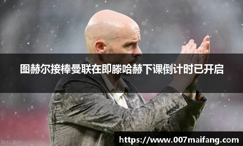 图赫尔接棒曼联在即滕哈赫下课倒计时已开启