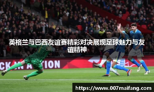 英格兰与巴西友谊赛精彩对决展现足球魅力与友谊精神